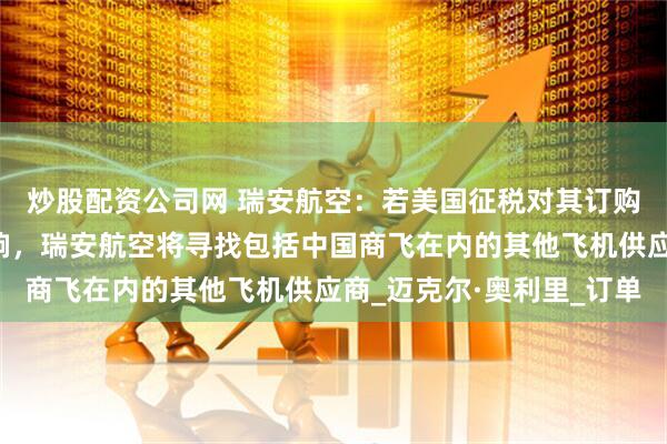炒股配资公司网 瑞安航空：若美国征税对其订购波音飞机价格产生影响，瑞安航空将寻找包括中国商飞在内的其他飞机供应商_迈克尔·奥利里_订单