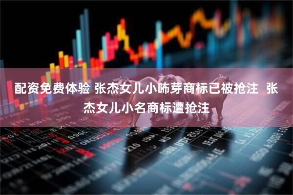 配资免费体验 张杰女儿小咘芽商标已被抢注  张杰女儿小名商标遭抢注
