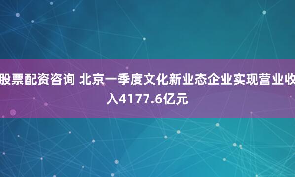 股票配资咨询 北京一季度文化新业态企业实现营业收入4177.6亿元