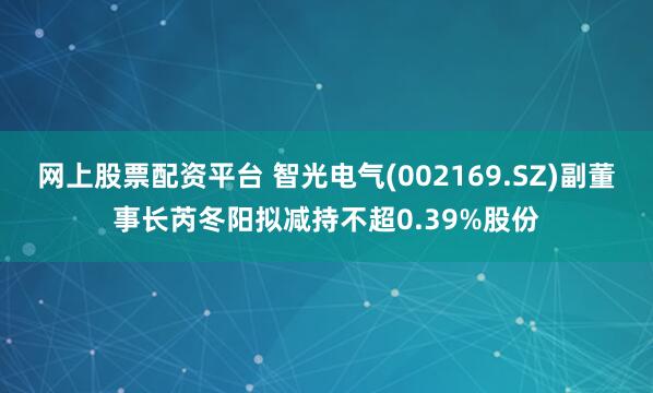 网上股票配资平台 智光电气(002169.SZ)副董事长芮冬阳拟减持不超0.39%股份