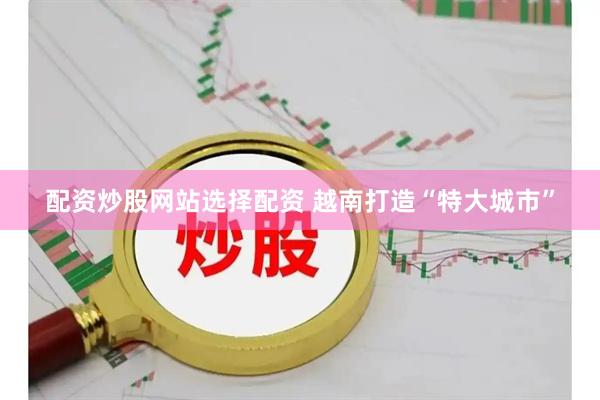 配资炒股网站选择配资 越南打造“特大城市”
