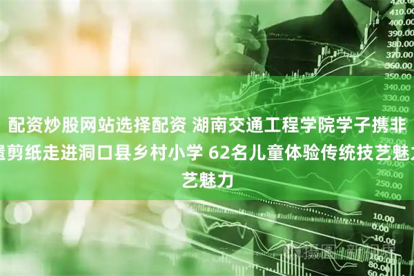 配资炒股网站选择配资 湖南交通工程学院学子携非遗剪纸走进洞口县乡村小学 62名儿童体验传统技艺魅力