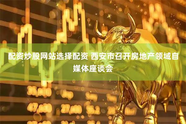 配资炒股网站选择配资 西安市召开房地产领域自媒体座谈会