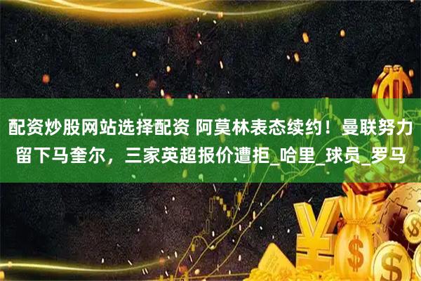 配资炒股网站选择配资 阿莫林表态续约！曼联努力留下马奎尔，三家英超报价遭拒_哈里_球员_罗马