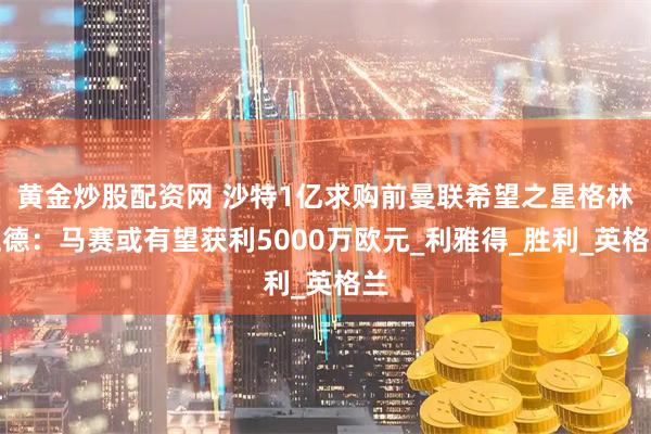 黄金炒股配资网 沙特1亿求购前曼联希望之星格林伍德：马赛或有望获利5000万欧元_利雅得_胜利_英格兰
