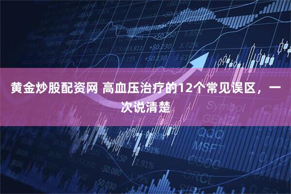 黄金炒股配资网 高血压治疗的12个常见误区，一次说清楚