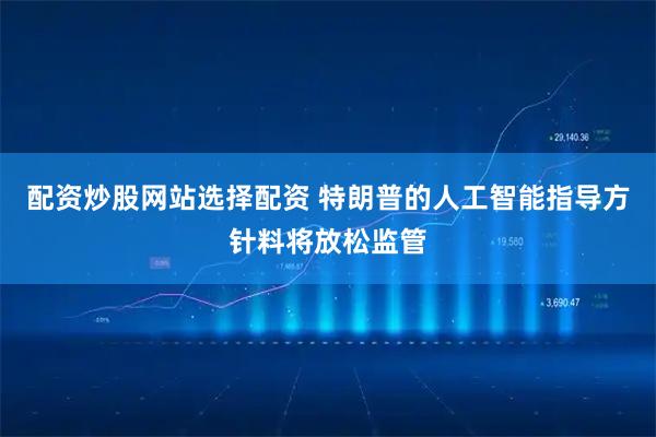 配资炒股网站选择配资 特朗普的人工智能指导方针料将放松监管