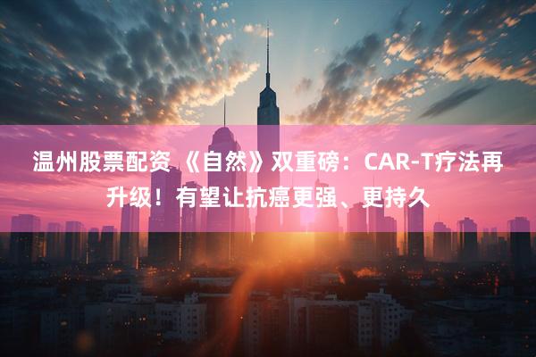 温州股票配资 《自然》双重磅：CAR-T疗法再升级！有望让抗癌更强、更持久