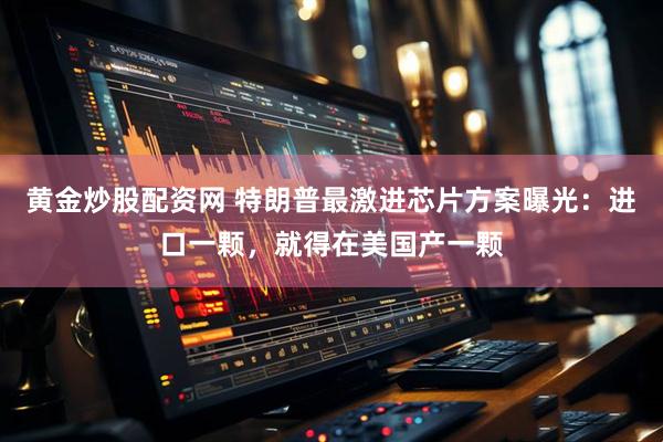 黄金炒股配资网 特朗普最激进芯片方案曝光：进口一颗，就得在美国产一颗