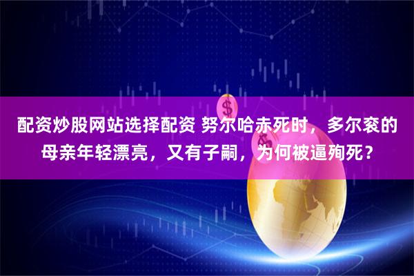 配资炒股网站选择配资 努尔哈赤死时，多尔衮的母亲年轻漂亮，又有子嗣，为何被逼殉死？
