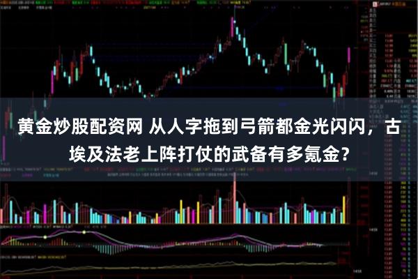 黄金炒股配资网 从人字拖到弓箭都金光闪闪,古埃及法老上阵打仗的武备有多氪金?
