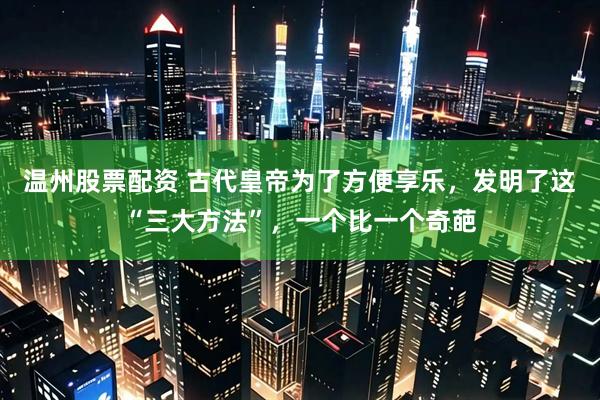 温州股票配资 古代皇帝为了方便享乐，发明了这“三大方法”，一个比一个奇葩